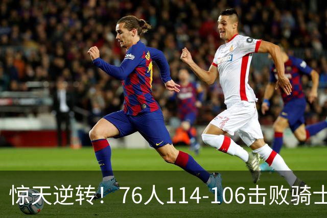 惊天逆转！76人114-106击败骑士，马克西成绝对核心
